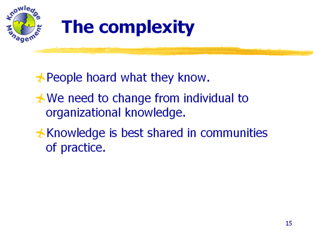 People hoard what they know. We need to change from individual knowledge to organizational knowledge. Knowledge is best shared in communities of practice.