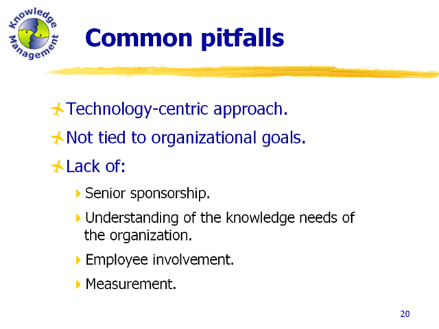 Common pitfalls: technology-centric approach; not tied to organizational goals; and lack of -  senior sponsorship, understanding of the knowledge needs of the organization, employee involvement, and measurement.
